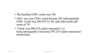 • The baseline CD4+ count was 194
• After one year CD4+ count became 242 subesequently
CD4+ Count was 309,343,75, 88 and with recent cd4
count of 79 .
• V.load was 989,374 copies measured 1 yr
back,subsequently it becomes 597,213 copies measured 1
month back.
11-May-17 Berhanu S(MI) 6
 