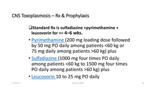 CNS Toxoplasmosis – Rx & Prophylaxis
Standard Rx is sulfadiazine +pyrimethamine +
leucovorin for >= 4–6 wks.
• Pyrimethamine (200 mg loading dose followed
by 50 mg PO daily among patients <60 kg or
75 mg daily among patients >60 kg) plus
• Sulfadiazine (1000 mg four times PO daily
among patients <60 kg to 1500 mg four times
PO daily among patients >60 kg) plus
• Leucovorin 10 to 25 mg PO daily
11-May-17 Berhanu S(MI) 60
 