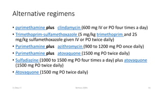 Alternative regimens
• pyrimethamine plus clindamycin (600 mg IV or PO four times a day)
• Trimethoprim-sulfamethoxazole (5 mg/kg trimethoprim and 25
mg/kg sulfamethoxazole given IV or PO twice daily)
• Pyrimethamine plus azithromycin (900 to 1200 mg PO once daily)
• Pyrimethamine plus atovaquone (1500 mg PO twice daily)
• Sulfadiazine (1000 to 1500 mg PO four times a day) plus atovaquone
(1500 mg PO twice daily)
• Atovaquone (1500 mg PO twice daily)
11-May-17 Berhanu S(MI) 61
 