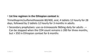 • 1st line regimen in the Ethiopian context is:
Trimethoprim/sulfamethoxazole 80/400, oral, 4 tablets 12 hourly for 28
days, followed by 2 tablets 12 hourly for 3 months in adults.
• Secondary prophylaxis: use co-trimoxazole 960mg daily for adults . –
Can be stopped when the CD4 count remains ≥ 200 for three months,
but > 350 in Ethiopian context for 6 months
11-May-17 Berhanu S(MI) 62
 