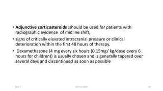 • Adjunctive corticosteroids :should be used for patients with
radiographic evidence of midline shift,
• signs of critically elevated intracranial pressure or clinical
deterioration within the first 48 hours of therapy.
• Dexamethasone (4 mg every six hours (0.15mg/ kg/dose every 6
hours for children)) is usually chosen and is generally tapered over
several days and discontinued as soon as possible
11-May-17 Berhanu S(MI) 64
 