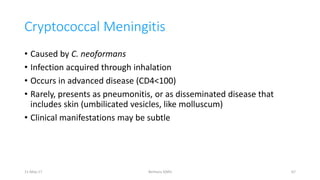 Cryptococcal Meningitis
• Caused by C. neoformans
• Infection acquired through inhalation
• Occurs in advanced disease (CD4<100)
• Rarely, presents as pneumonitis, or as disseminated disease that
includes skin (umbilicated vesicles, like molluscum)
• Clinical manifestations may be subtle
11-May-17 Berhanu S(MI) 67
 
