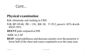 Cont…
Physical examination
GA: chronicaly sick looking in CRD
V/S: BP=95/60, PR = 130, RR=38, T=39.2, psowA =82% &with
INO2=95%
HEENT:pink conjunctiva,NIS
LGS: no LAP
RESP: relativedullnesss and decrease airentry over the posterior rt
lower half of the chest and coarse crepitation over the same area.
11-May-17 Berhanu S(MI) 7
 