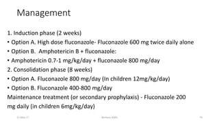 Management
1. Induction phase (2 weeks)
• Option A. High dose fluconazole- Fluconazole 600 mg twice daily alone
• Option B. Amphotericin B + fluconazole:
• Amphotericin 0.7-1 mg/kg/day + fluconazole 800 mg/day
2. Consolidation phase (8 weeks)
• Option A. Fluconazole 800 mg/day (In children 12mg/kg/day)
• Option B. Fluconazole 400-800 mg/day
Maintenance treatment (or secondary prophylaxis) - Fluconazole 200
mg daily (in children 6mg/kg/day)
11-May-17 Berhanu S(MI) 70
 