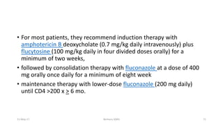 • For most patients, they recommend induction therapy with
amphotericin B deoxycholate (0.7 mg/kg daily intravenously) plus
flucytosine (100 mg/kg daily in four divided doses orally) for a
minimum of two weeks,
• followed by consolidation therapy with fluconazole at a dose of 400
mg orally once daily for a minimum of eight week
• maintenance therapy with lower-dose fluconazole (200 mg daily)
until CD4 >200 x > 6 mo.
11-May-17 Berhanu S(MI) 71
 