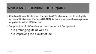 What is ANTIRETROVIRAL THERAPY(ART)
• Combination antiretroviral therapy (cART), also referred to as highly
active antiretroviral therapy (HAART), is the main stay of management
of patients with HIV infection
• Suppression of HIV replication is an important Component
• in prolonging life as well as
• in improving the quality of life
11-May-17 Berhanu S(MI) 75
 