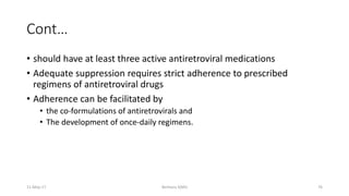 Cont…
• should have at least three active antiretroviral medications
• Adequate suppression requires strict adherence to prescribed
regimens of antiretroviral drugs
• Adherence can be facilitated by
• the co-formulations of antiretrovirals and
• The development of once-daily regimens.
11-May-17 Berhanu S(MI) 76
 