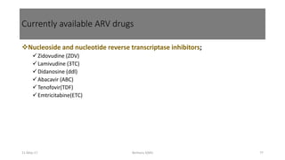 Currently available ARV drugs
Nucleoside and nucleotide reverse transcriptase inhibitors;
Zidovudine (ZDV)
Lamivudine (3TC)
Didanosine (ddl)
Abacavir (ABC)
Tenofovir(TDF)
Emtricitabine(ETC)
11-May-17 Berhanu S(MI) 77
 