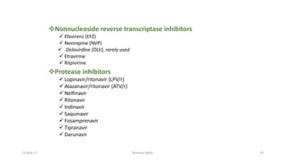 Nonnucleoside reverse transcriptase inhibitors
 Efavirenz (EFZ)
 Nevirapine (NVP)
 Delavirdine (DLV), rarely used
 Etravirine
 Rilpivirine
Protease inhibitors
 Lopinavir/ritonavir (LPV/r)
 Atazanavir/ritonavir (ATV/r)
 Nelfinavir
 Ritonavir
 Indinavir
 Saquinavir
 Fosamprenavir
 Tipranavir
 Darunavir
11-May-17 Berhanu S(MI) 78
 