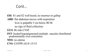 Cont…
CVS: S1 and S2 well heard, no murmur or gallop
ABD: flat abdomen moves with respiration
liver is palpable 3 cm below RCM
no sign of fluid collection
GUS: Rt side CVAT
INT: healed hypopigmented multiple macules distributed
predominantly over extremties
MSS: no edema
CNS: COTPP, GCS=15/15
11-May-17 Berhanu S(MI) 8
 