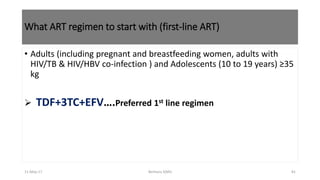 What ART regimen to start with (first-line ART)
• Adults (including pregnant and breastfeeding women, adults with
HIV/TB & HIV/HBV co-infection ) and Adolescents (10 to 19 years) ≥35
kg
 TDF+3TC+EFV….Preferred 1st line regimen
11-May-17 Berhanu S(MI) 81
 