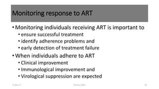 Monitoring response to ART
•Monitoring individuals receiving ART is important to
• ensure successful treatment
• identify adherence problems and
• early detection of treatment failure
•When individuals adhere to ART
• Clinical improvement
• Immunological improvement and
• Virological suppression are expected
11-May-17 Berhanu S(MI) 83
 