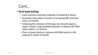 Cont…
• Viral load testing
• more sensitive and early indicator of treatment failure
• should be done after 6 months of initiating ART and then
every 12 months
• Following the initiation of therapy one should expect a
rapid, at least 1-log (tenfold) reduction in plasma HIV RNA
levels within 1–2 months
• Then a slower decline in plasma HIV RNA levels to <50
copies/mL within 6 months
11-May-17 Berhanu S(MI) 84
 