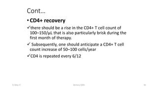 Cont…
•CD4+ recovery
there should be a rise in the CD4+ T cell count of
100–150/μL that is also particularly brisk during the
first month of therapy.
 Subsequently, one should anticipate a CD4+ T cell
count increase of 50–100 cells/year
CD4 is repeated every 6/12
11-May-17 Berhanu S(MI) 85
 