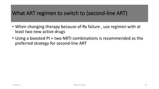 What ART regimen to switch to (second-line ART)
• When changing therapy because of Rx failure , use regimen with at
least two new active drugs
• Using a boosted PI + two NRTI combinations is recommended as the
preferred strategy for second-line ART
11-May-17 Berhanu S(MI) 93
 