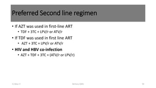 Preferred Second line regimen
• If AZT was used in first-line ART
• TDF + 3TC + LPV/r or ATV/r
• If TDF was used in first line ART
• AZT + 3TC + LPV/r or ATV/r
• HIV and HBV co-infection
• AZT + TDF + 3TC + (ATV/r or LPV/r)
11-May-17 Berhanu S(MI) 94
 