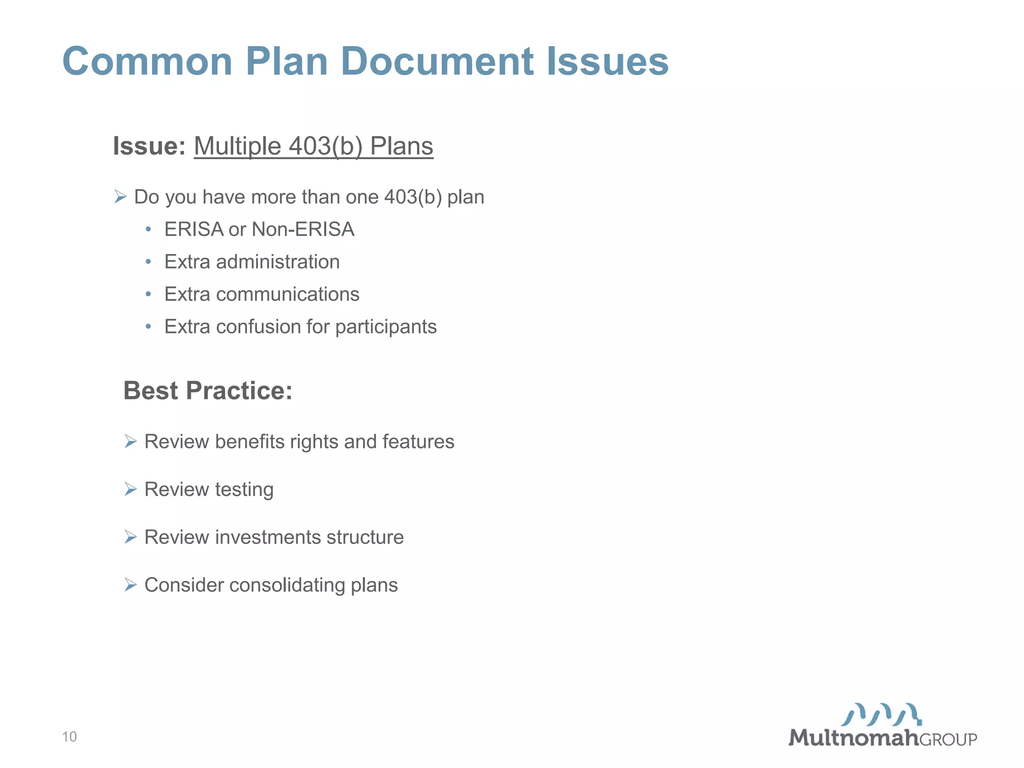 Common Plan Document Issues
Issue: Multiple 403(b) Plans
 Do you have more than one 403(b) plan
• ERISA or Non-ERISA
• Extra administration
• Extra communications
• Extra confusion for participants

Best Practice:
 Review benefits rights and features
 Review testing
 Review investments structure
 Consider consolidating plans

10

 