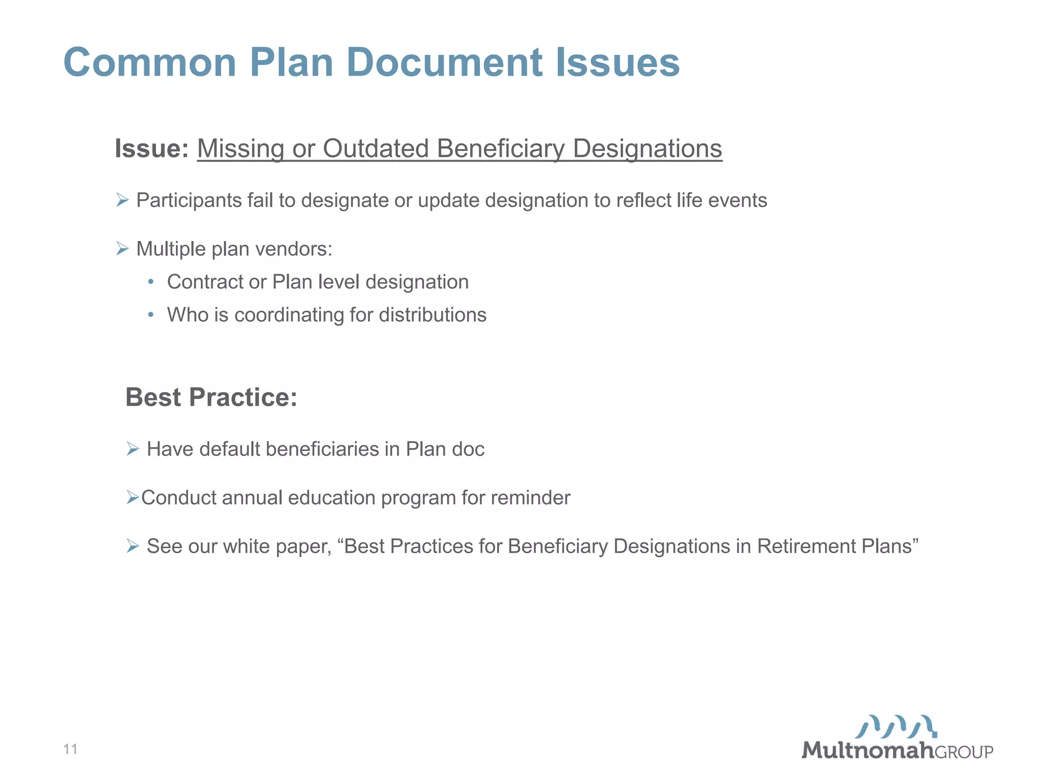 Common Plan Document Issues
Issue: Missing or Outdated Beneficiary Designations
 Participants fail to designate or update designation to reflect life events
 Multiple plan vendors:
• Contract or Plan level designation
• Who is coordinating for distributions

Best Practice:
 Have default beneficiaries in Plan doc
Conduct annual education program for reminder
 See our white paper, “Best Practices for Beneficiary Designations in Retirement Plans”

11

 