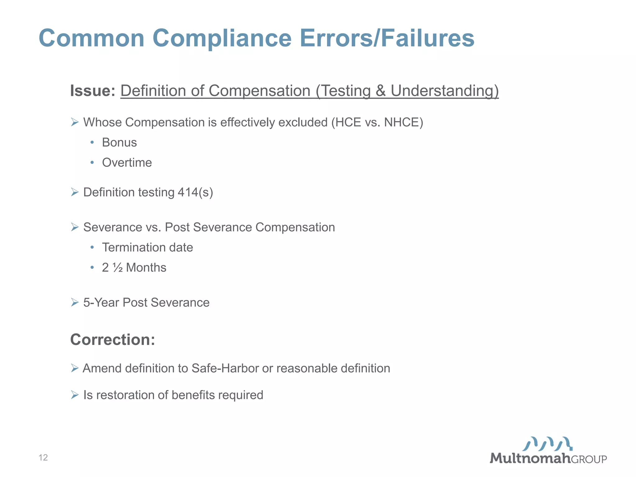 Common Compliance Errors/Failures
Issue: Definition of Compensation (Testing & Understanding)
 Whose Compensation is effectively excluded (HCE vs. NHCE)
• Bonus
• Overtime
 Definition testing 414(s)
 Severance vs. Post Severance Compensation
• Termination date
• 2 ½ Months
 5-Year Post Severance

Correction:
 Amend definition to Safe-Harbor or reasonable definition
 Is restoration of benefits required

12

 