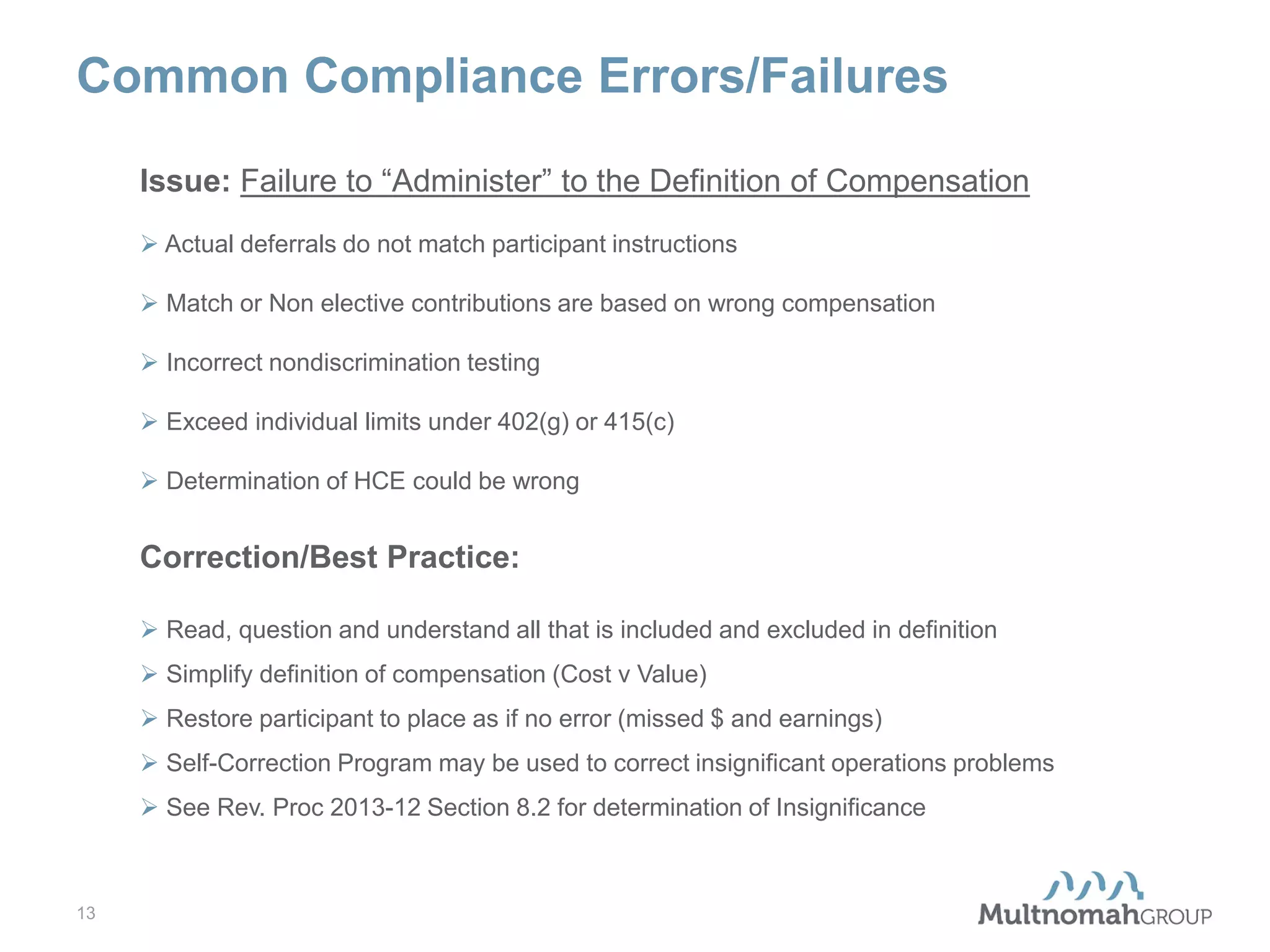 Common Compliance Errors/Failures
Issue: Failure to “Administer” to the Definition of Compensation
 Actual deferrals do not match participant instructions
 Match or Non elective contributions are based on wrong compensation
 Incorrect nondiscrimination testing
 Exceed individual limits under 402(g) or 415(c)
 Determination of HCE could be wrong

Correction/Best Practice:
 Read, question and understand all that is included and excluded in definition
 Simplify definition of compensation (Cost v Value)
 Restore participant to place as if no error (missed $ and earnings)
 Self-Correction Program may be used to correct insignificant operations problems
 See Rev. Proc 2013-12 Section 8.2 for determination of Insignificance

13

 