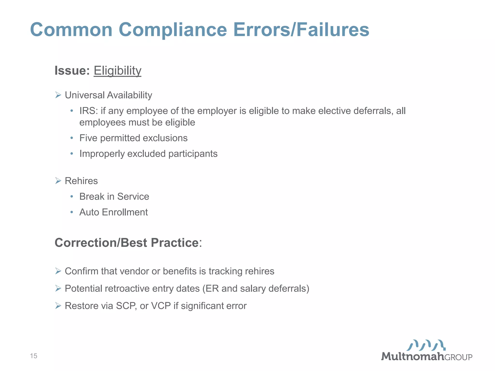 Common Compliance Errors/Failures
Issue: Eligibility
 Universal Availability
• IRS: if any employee of the employer is eligible to make elective deferrals, all
employees must be eligible
• Five permitted exclusions
• Improperly excluded participants
 Rehires
• Break in Service
• Auto Enrollment

Correction/Best Practice:
 Confirm that vendor or benefits is tracking rehires
 Potential retroactive entry dates (ER and salary deferrals)
 Restore via SCP, or VCP if significant error

15

 