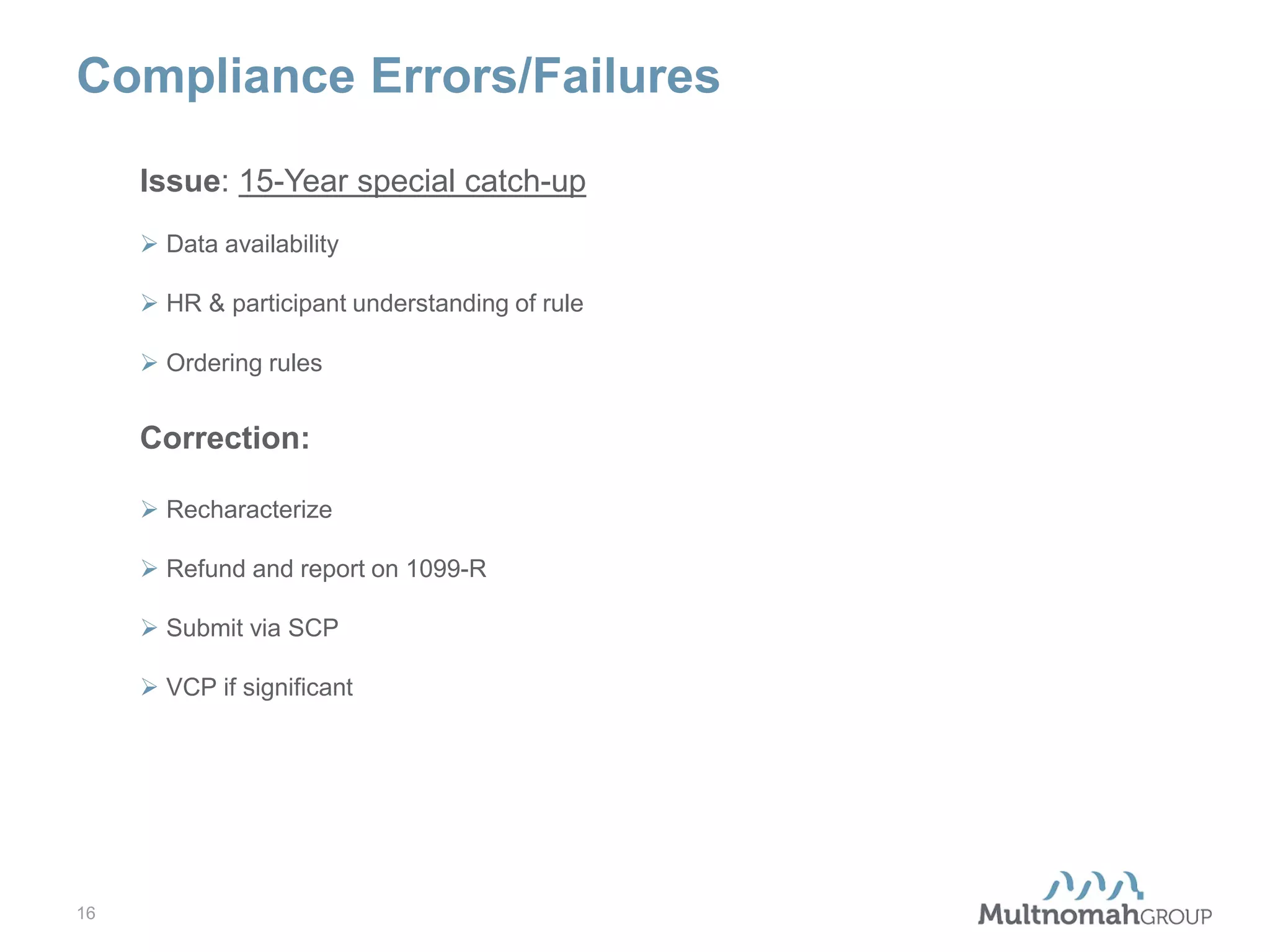 Compliance Errors/Failures
Issue: 15-Year special catch-up
 Data availability
 HR & participant understanding of rule
 Ordering rules

Correction:
 Recharacterize
 Refund and report on 1099-R
 Submit via SCP
 VCP if significant

16

 