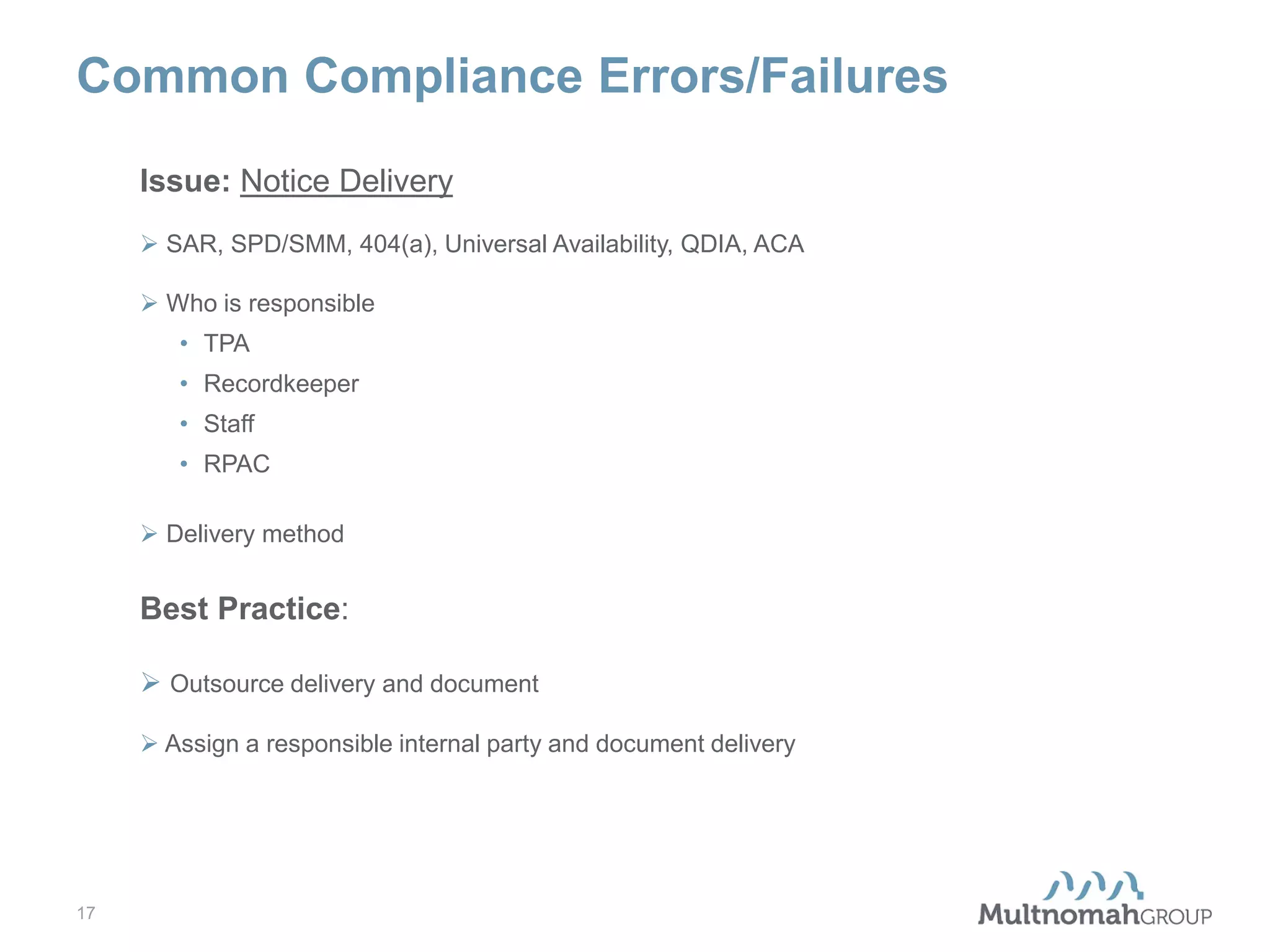 Common Compliance Errors/Failures
Issue: Notice Delivery
 SAR, SPD/SMM, 404(a), Universal Availability, QDIA, ACA
 Who is responsible
• TPA
• Recordkeeper
• Staff
• RPAC
 Delivery method

Best Practice:
 Outsource delivery and document
 Assign a responsible internal party and document delivery

17

 