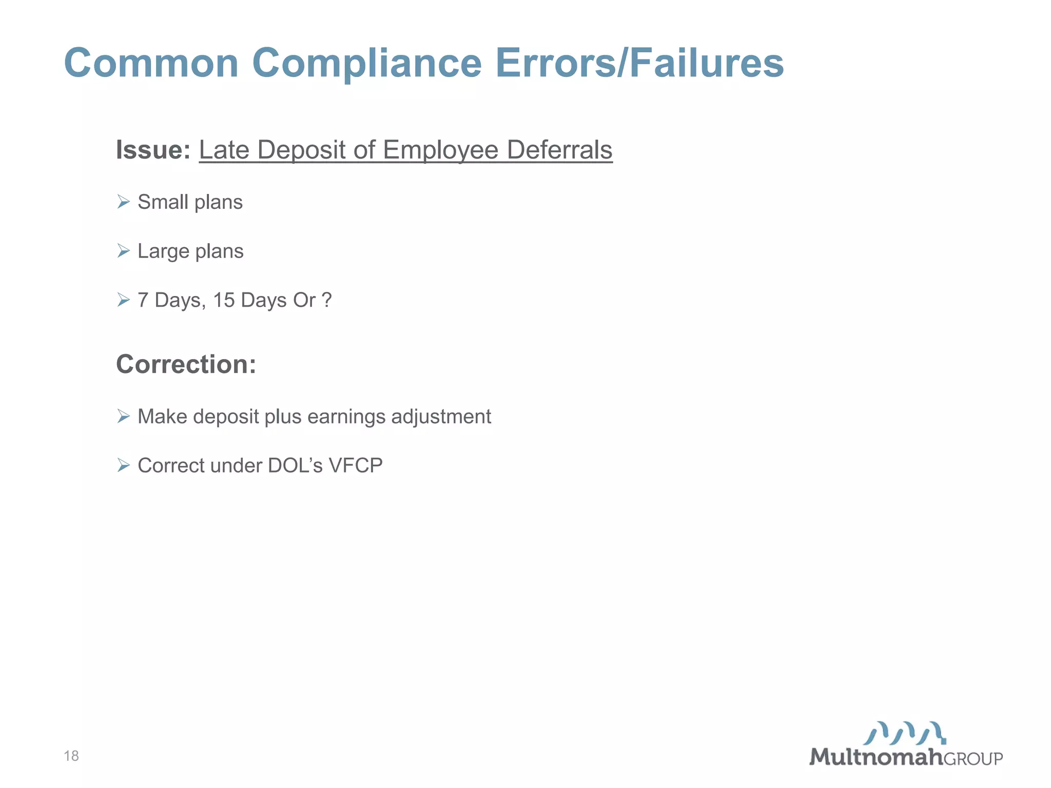 Common Compliance Errors/Failures
Issue: Late Deposit of Employee Deferrals
 Small plans
 Large plans
 7 Days, 15 Days Or ?

Correction:
 Make deposit plus earnings adjustment
 Correct under DOL’s VFCP

18

 