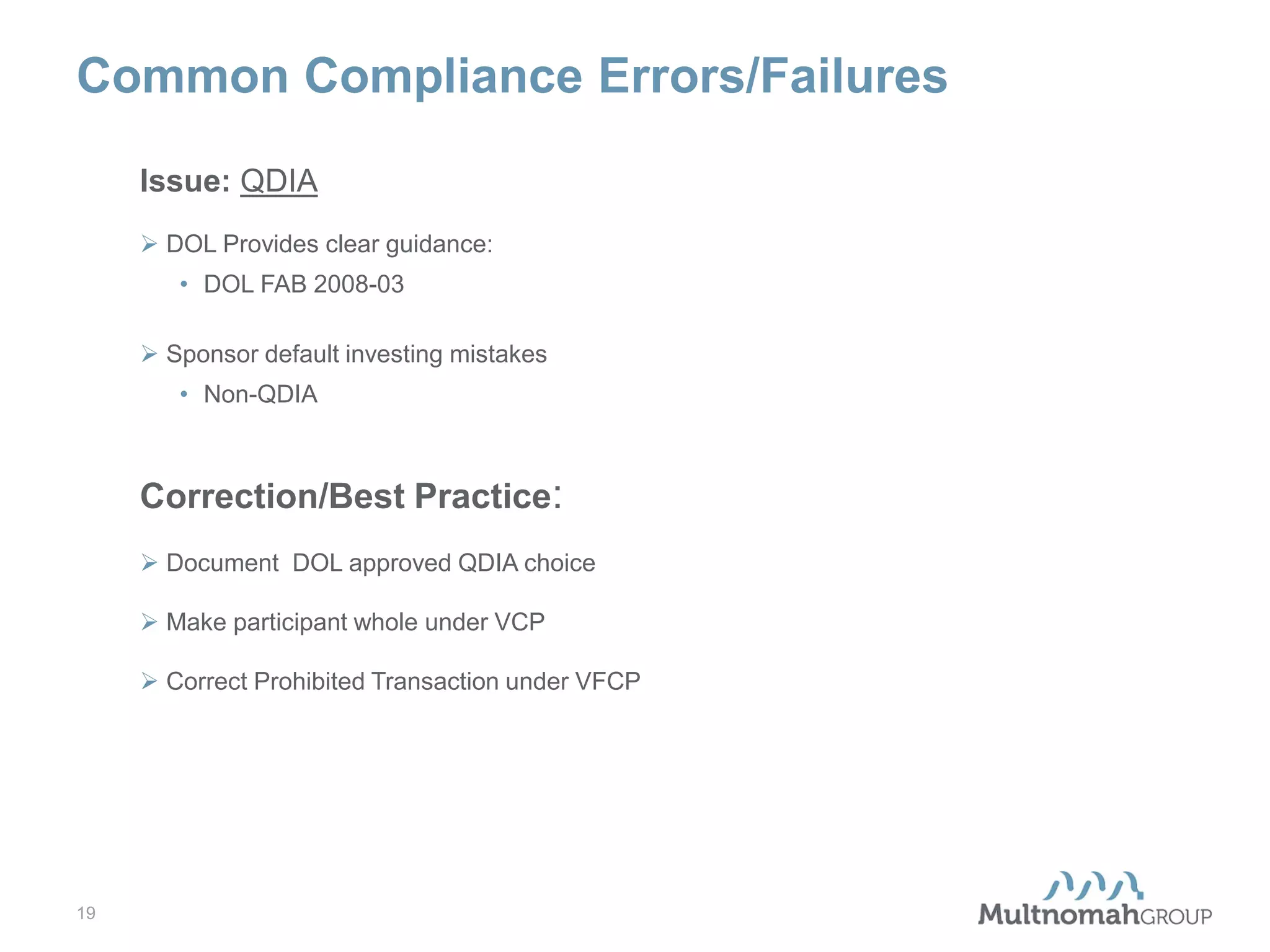 Common Compliance Errors/Failures
Issue: QDIA
 DOL Provides clear guidance:
• DOL FAB 2008-03
 Sponsor default investing mistakes
• Non-QDIA

Correction/Best Practice:
 Document DOL approved QDIA choice
 Make participant whole under VCP
 Correct Prohibited Transaction under VFCP

19

 