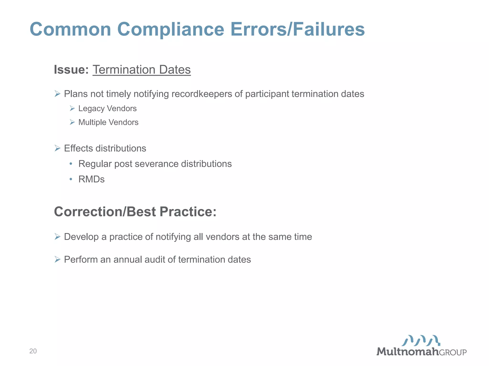 Common Compliance Errors/Failures
Issue: Termination Dates
 Plans not timely notifying recordkeepers of participant termination dates
 Legacy Vendors
 Multiple Vendors

 Effects distributions
• Regular post severance distributions
• RMDs

Correction/Best Practice:
 Develop a practice of notifying all vendors at the same time
 Perform an annual audit of termination dates

20

 