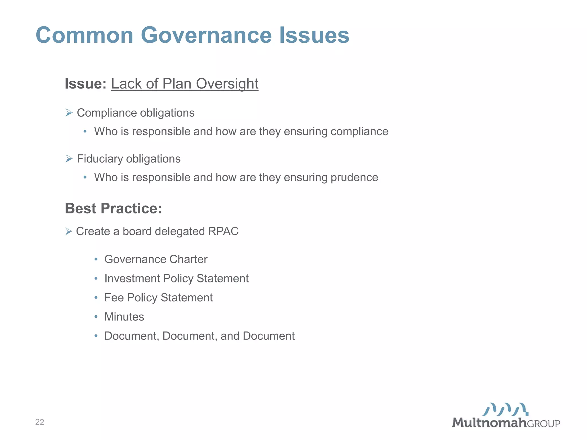 Common Governance Issues
Issue: Lack of Plan Oversight
 Compliance obligations
• Who is responsible and how are they ensuring compliance
 Fiduciary obligations
• Who is responsible and how are they ensuring prudence

Best Practice:
 Create a board delegated RPAC

• Governance Charter
• Investment Policy Statement
• Fee Policy Statement
• Minutes
• Document, Document, and Document

22

 