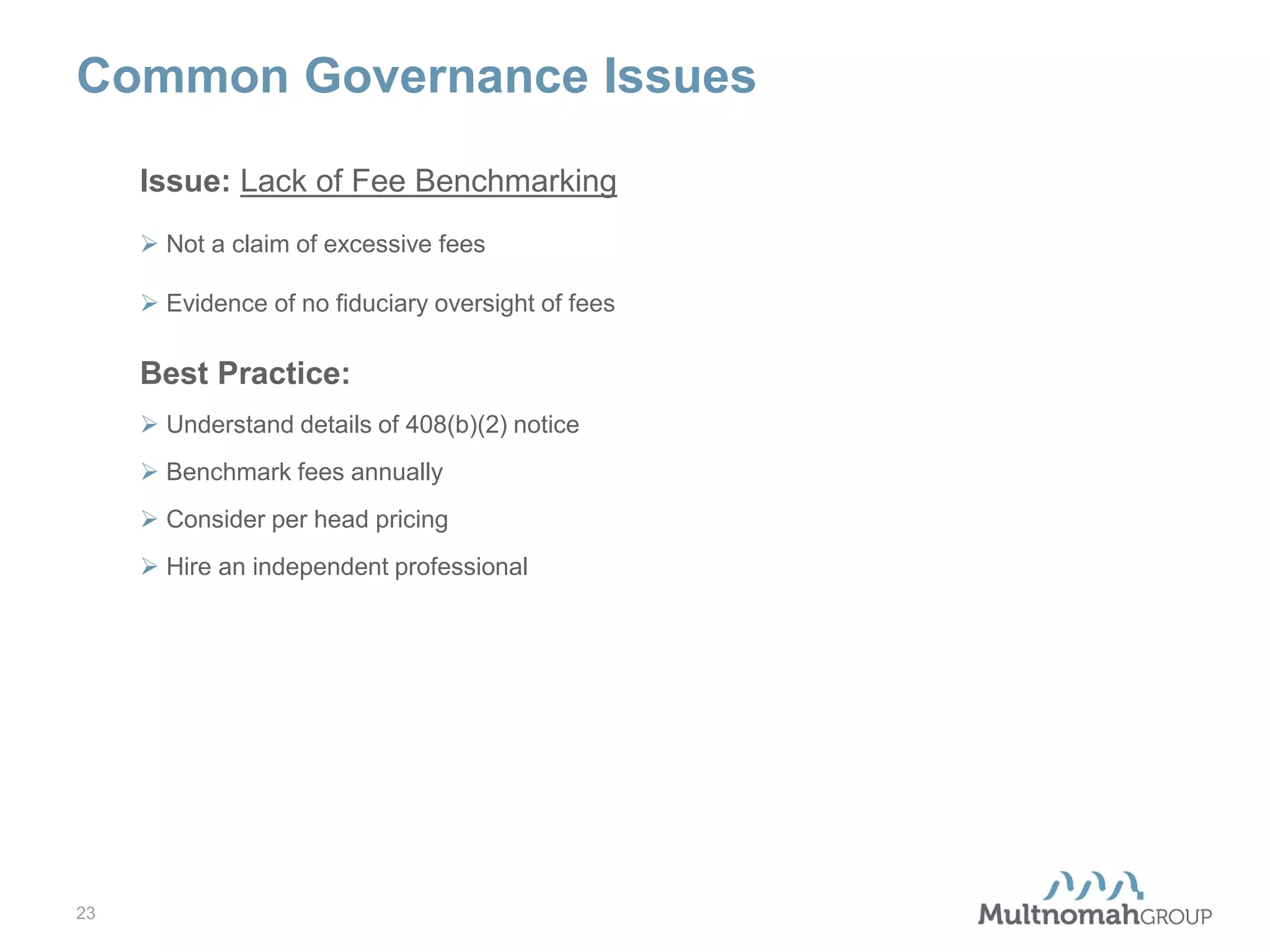 Common Governance Issues
Issue: Lack of Fee Benchmarking
 Not a claim of excessive fees
 Evidence of no fiduciary oversight of fees

Best Practice:
 Understand details of 408(b)(2) notice
 Benchmark fees annually
 Consider per head pricing
 Hire an independent professional

23

 