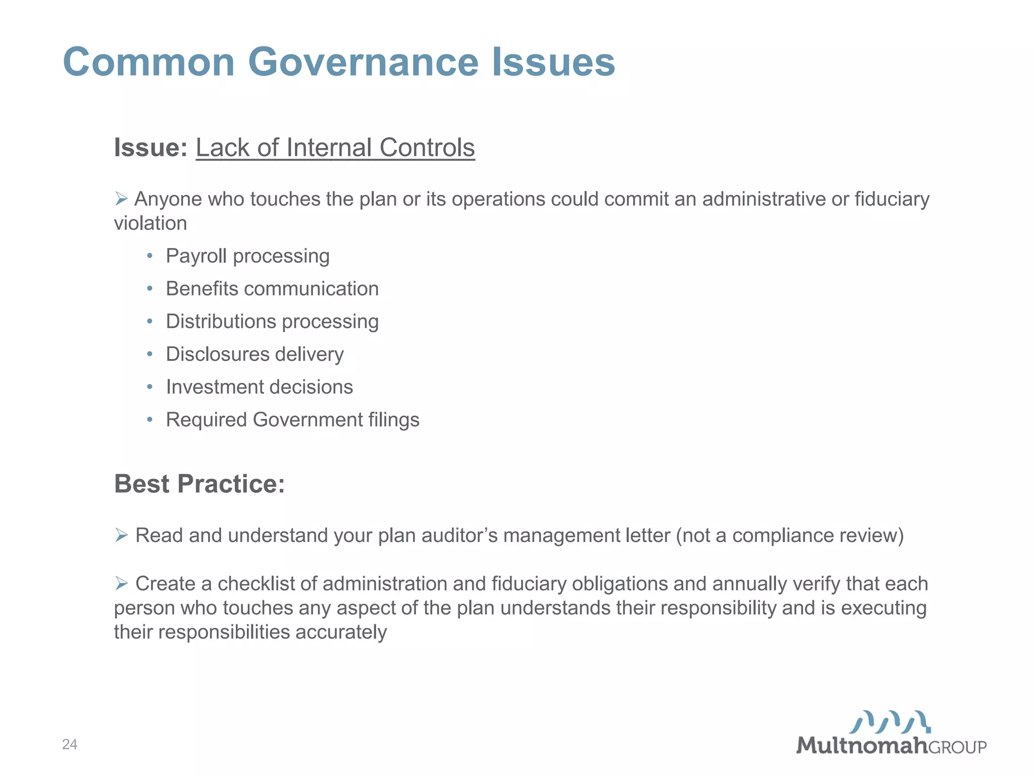 Common Governance Issues
Issue: Lack of Internal Controls
 Anyone who touches the plan or its operations could commit an administrative or fiduciary
violation
• Payroll processing
• Benefits communication
• Distributions processing
• Disclosures delivery
• Investment decisions
• Required Government filings

Best Practice:
 Read and understand your plan auditor’s management letter (not a compliance review)
 Create a checklist of administration and fiduciary obligations and annually verify that each
person who touches any aspect of the plan understands their responsibility and is executing
their responsibilities accurately

24

 