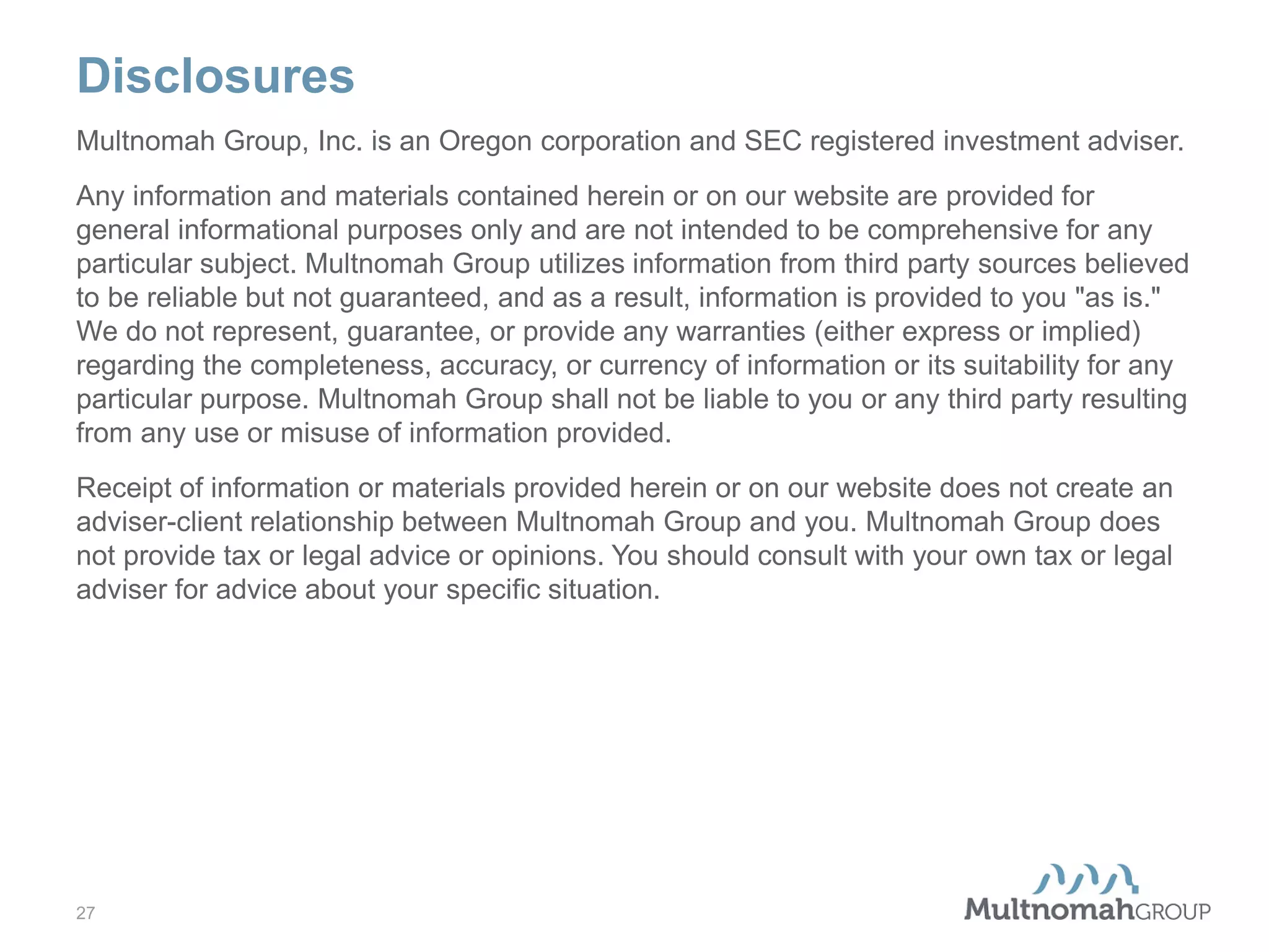 Disclosures
Multnomah Group, Inc. is an Oregon corporation and SEC registered investment adviser.
Any information and materials contained herein or on our website are provided for
general informational purposes only and are not intended to be comprehensive for any
particular subject. Multnomah Group utilizes information from third party sources believed
to be reliable but not guaranteed, and as a result, information is provided to you "as is."
We do not represent, guarantee, or provide any warranties (either express or implied)
regarding the completeness, accuracy, or currency of information or its suitability for any
particular purpose. Multnomah Group shall not be liable to you or any third party resulting
from any use or misuse of information provided.
Receipt of information or materials provided herein or on our website does not create an
adviser-client relationship between Multnomah Group and you. Multnomah Group does
not provide tax or legal advice or opinions. You should consult with your own tax or legal
adviser for advice about your specific situation.

27

 