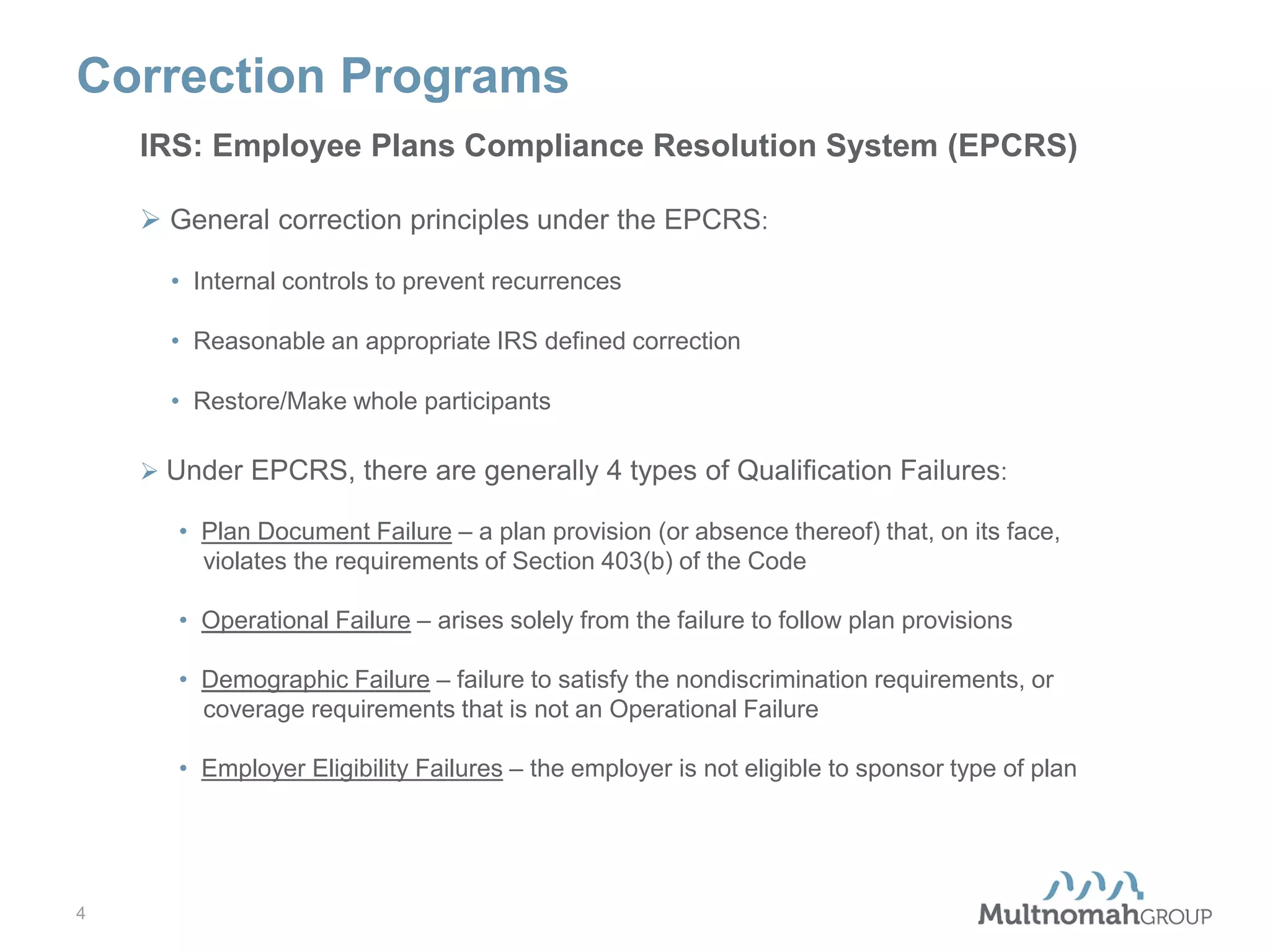 Correction Programs
IRS: Employee Plans Compliance Resolution System (EPCRS)
 General correction principles under the EPCRS:
• Internal controls to prevent recurrences
• Reasonable an appropriate IRS defined correction
• Restore/Make whole participants
 Under EPCRS, there are generally 4 types of Qualification Failures:
• Plan Document Failure – a plan provision (or absence thereof) that, on its face,
violates the requirements of Section 403(b) of the Code
• Operational Failure – arises solely from the failure to follow plan provisions
• Demographic Failure – failure to satisfy the nondiscrimination requirements, or
coverage requirements that is not an Operational Failure
• Employer Eligibility Failures – the employer is not eligible to sponsor type of plan

4

 