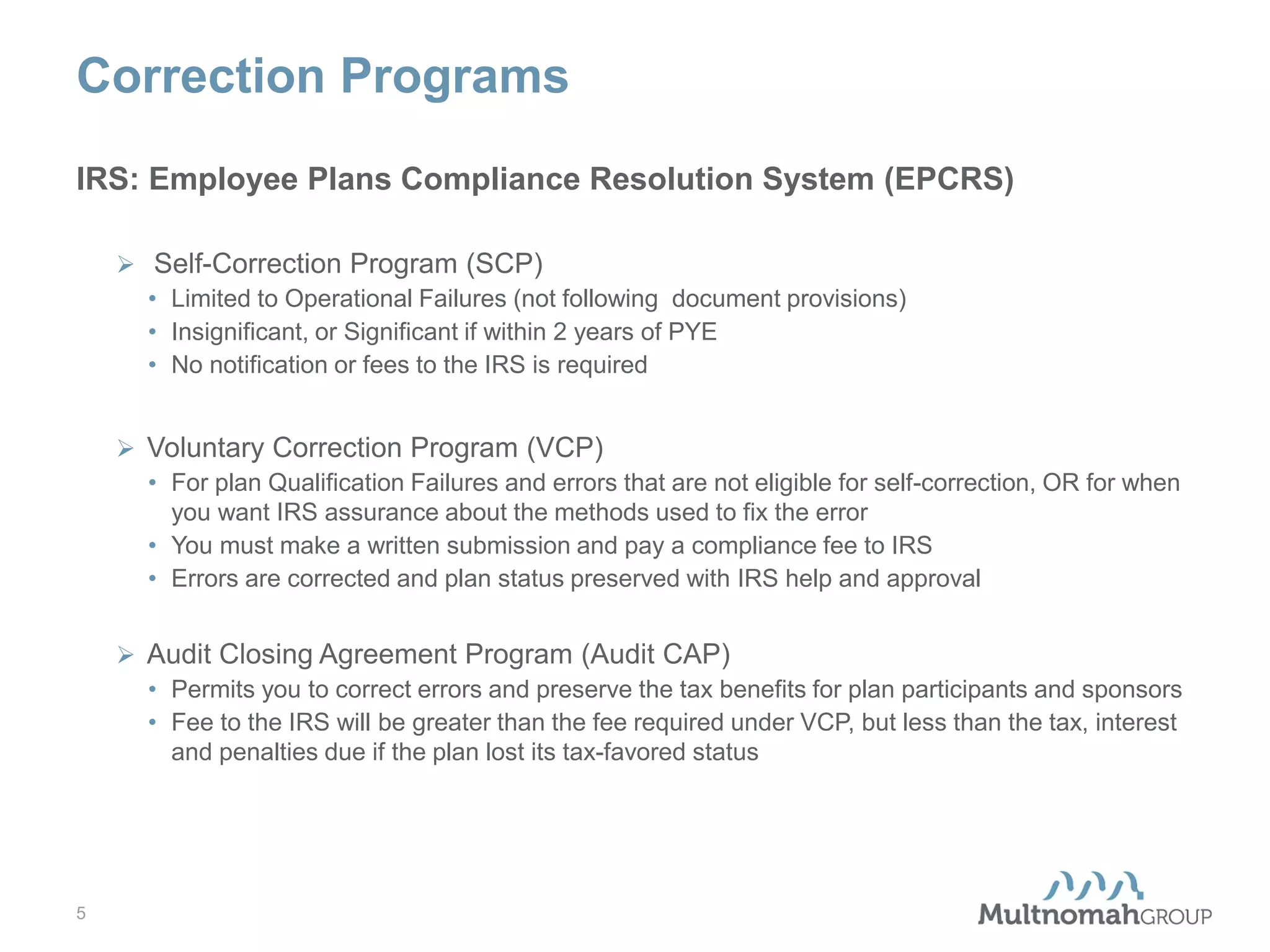 Correction Programs
IRS: Employee Plans Compliance Resolution System (EPCRS)
 Self-Correction Program (SCP)
• Limited to Operational Failures (not following document provisions)
• Insignificant, or Significant if within 2 years of PYE
• No notification or fees to the IRS is required
 Voluntary Correction Program (VCP)
• For plan Qualification Failures and errors that are not eligible for self-correction, OR for when
you want IRS assurance about the methods used to fix the error
• You must make a written submission and pay a compliance fee to IRS
• Errors are corrected and plan status preserved with IRS help and approval
 Audit Closing Agreement Program (Audit CAP)
• Permits you to correct errors and preserve the tax benefits for plan participants and sponsors
• Fee to the IRS will be greater than the fee required under VCP, but less than the tax, interest
and penalties due if the plan lost its tax-favored status

5

 