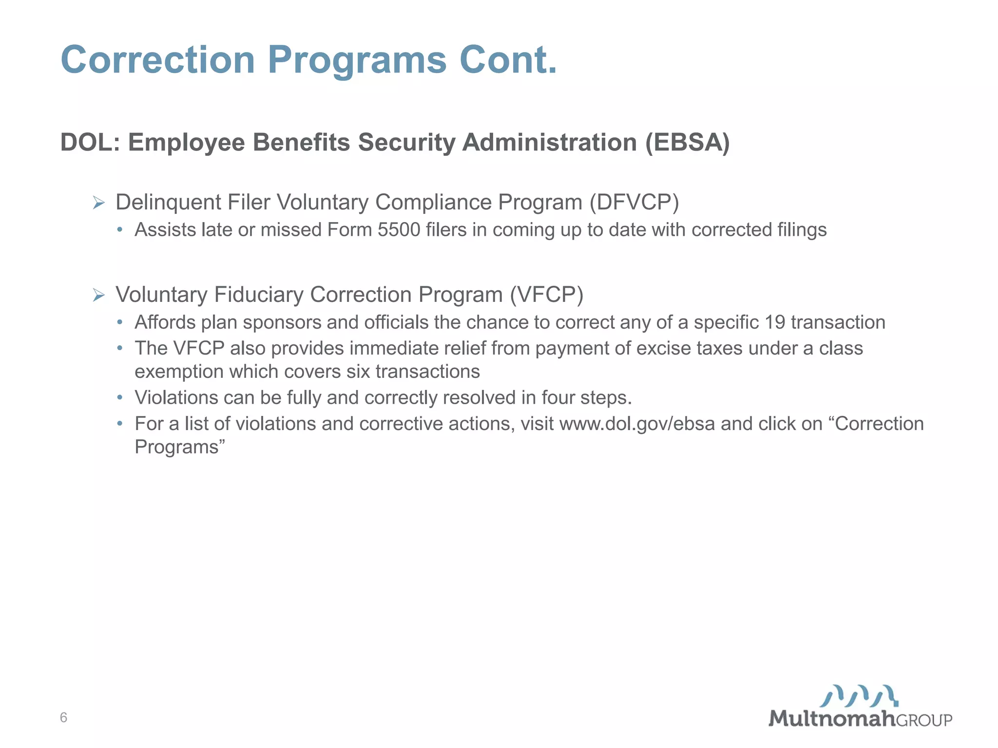 Correction Programs Cont.
DOL: Employee Benefits Security Administration (EBSA)
 Delinquent Filer Voluntary Compliance Program (DFVCP)
• Assists late or missed Form 5500 filers in coming up to date with corrected filings
 Voluntary Fiduciary Correction Program (VFCP)
• Affords plan sponsors and officials the chance to correct any of a specific 19 transaction
• The VFCP also provides immediate relief from payment of excise taxes under a class
exemption which covers six transactions
• Violations can be fully and correctly resolved in four steps.
• For a list of violations and corrective actions, visit www.dol.gov/ebsa and click on “Correction
Programs”

6

 