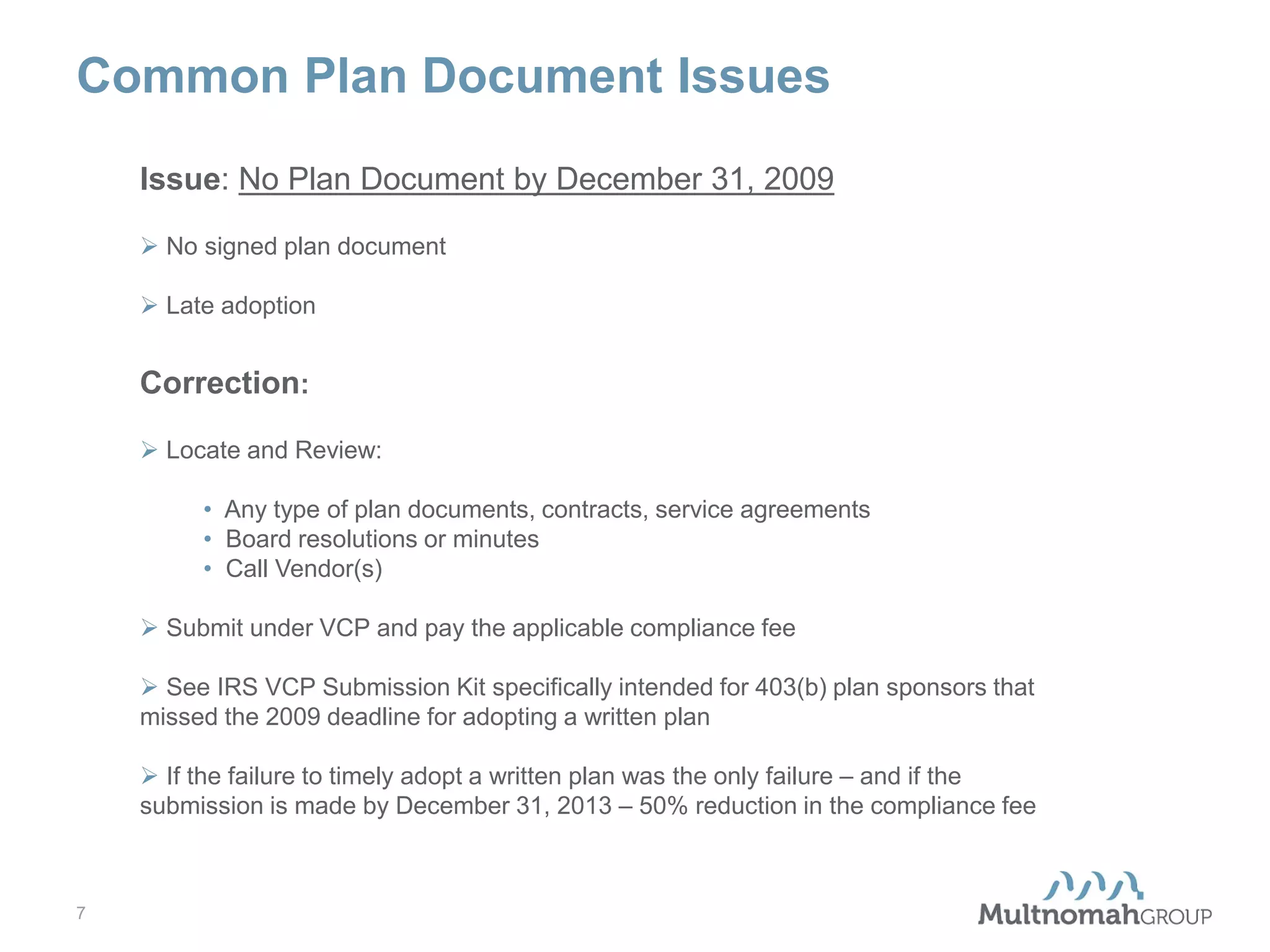 Common Plan Document Issues
Issue: No Plan Document by December 31, 2009
 No signed plan document
 Late adoption

Correction:
 Locate and Review:
• Any type of plan documents, contracts, service agreements
• Board resolutions or minutes
• Call Vendor(s)
 Submit under VCP and pay the applicable compliance fee
 See IRS VCP Submission Kit specifically intended for 403(b) plan sponsors that
missed the 2009 deadline for adopting a written plan
 If the failure to timely adopt a written plan was the only failure – and if the
submission is made by December 31, 2013 – 50% reduction in the compliance fee

7

 