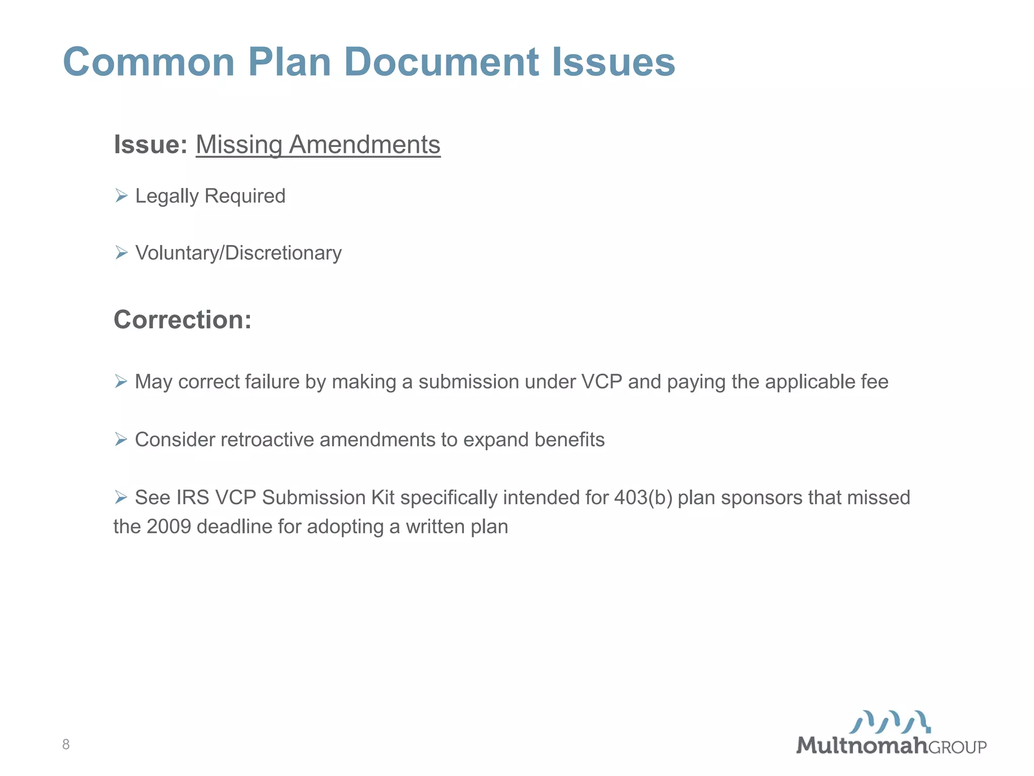 Common Plan Document Issues
Issue: Missing Amendments
 Legally Required
 Voluntary/Discretionary

Correction:
 May correct failure by making a submission under VCP and paying the applicable fee
 Consider retroactive amendments to expand benefits
 See IRS VCP Submission Kit specifically intended for 403(b) plan sponsors that missed
the 2009 deadline for adopting a written plan

8

 