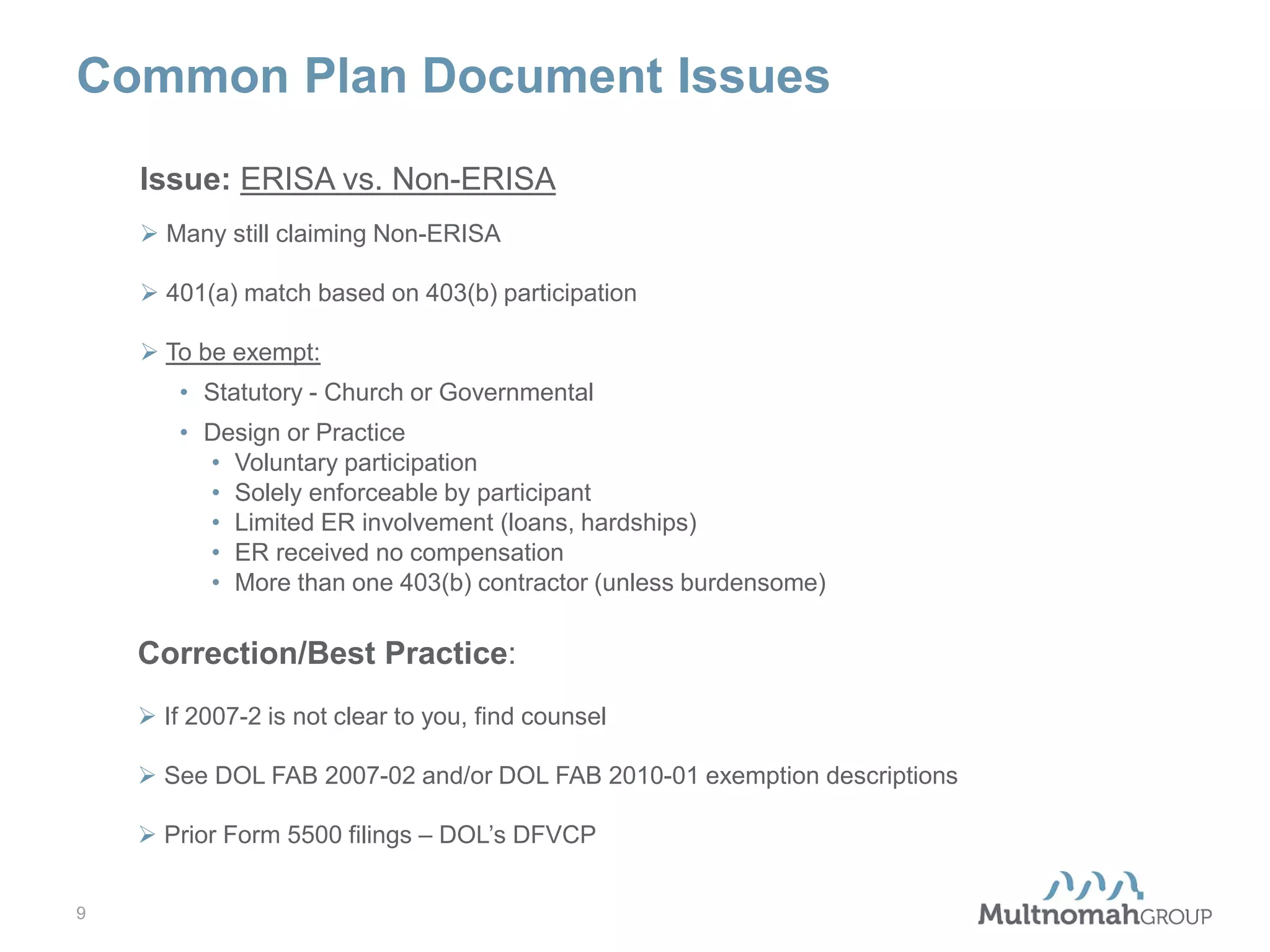 Common Plan Document Issues
Issue: ERISA vs. Non-ERISA
 Many still claiming Non-ERISA
 401(a) match based on 403(b) participation
 To be exempt:
• Statutory - Church or Governmental
• Design or Practice
• Voluntary participation
• Solely enforceable by participant
• Limited ER involvement (loans, hardships)
• ER received no compensation
• More than one 403(b) contractor (unless burdensome)

Correction/Best Practice:
 If 2007-2 is not clear to you, find counsel
 See DOL FAB 2007-02 and/or DOL FAB 2010-01 exemption descriptions
 Prior Form 5500 filings – DOL’s DFVCP
9

 