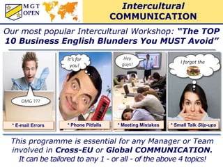 Our most popular Intercultural Workshop: “The TOP
10 Business English Blunders You MUST Avoid”
* E-mail Errors * Phone Pitfalls
I forgot the
* Meeting Mistakes * Small Talk Slip-ups
Hey
guys!
OMG ???
It’s for
you!
This programme is essential for any Manager or Team
involved in Cross-EU or Global COMMUNICATION.
It can be tailored to any 1 - or all - of the above 4 topics!
Intercultural
COMMUNICATION
 