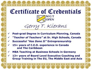 Post-grad Degree in Curriculum Planning, Canada
 “Teacher of Teachers” at Sr. High Schools, Canada
 Successful “Has Done It” Entrepreneurship
 15+ years of C.E.O. experience in Canada
and The Caribbean
 MBA Teaching at Business Schools in Germany
 13+ years of Board Level Executive Coaching and
Group Training in The EU, The Middle East and Asia
 