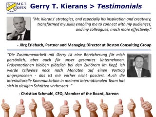 “Mr. Kierans’ strategies, and especially his inspiration and creativity,
transformed my skills enabling me to connect with my audiences,
and my colleagues, much more effectively.”
- Jörg Erlebach, Partner and Managing Director at Boston Consulting Group
“Die Zusammenarbeit mit Gerry ist eine Bereicherung für mich
persönlich, aber auch für unser gesamtes Unternehmen.
Präsentationen bleiben plötzlich bei den Zuhörern im Kopf, ich
werde teilweise noch nach Monaten auf einen Vortrag
angesprochen - das ist mir vorher nicht passiert. Auch die
interkulturelle Kommunkation in meinem internationalen Team hat
sich in riesigen Schritten verbessert. ”
- Christian Schmahl, CFO, Member of the Board, Aareon
AG
Gerry T. Kierans > Testimonials
 