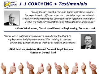 “There was a palpable improvement in audience feedback to
my keynotes. I highly-recommend this training to anyone
who makes presentations at work or at Public Conferences.”
- Niall Lenihan, Assistant General Counsel, Legal Services,
European Central Bank
1-1 COACHING > Testimonials
“Gerry Kierans is not a common Communication Trainer -
his experience in different roles and countries together with his
creativity and sensitivity for Communication lifted me to a higher
level in my Public Presentations and Internal Communications.”
- Klaus Windheuser, Global Head Financial Engineering, Commerzbank
 