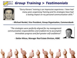 Group Training > Testimonials
“Gerry Kierans’ training is an impressive experience. I have had
many years organising Training and his strategies have had
a lasting impact on my personal communication skills.”
- Michael Renkel, Vice President, Group Organisation, Commerzbank
“The strategies were perfectly aligned for my management
communication responsibilities and enabled me to accomplish
immediate progress and feel greater self-confidence”.
- Stefan Wiese, Manager Real Estate Division, HSBC
 