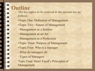 Outline
The key topics to be covered in the session are as
follows:
•Topic One: Definition of Management
•Topic Two : Nature of Management
–Management as a Science
–Management as an Art
–Management as a Profession
•Topic Three: Purpose of Management
•Topic Four: Who is a manager
–What do managers do
–Types of Managers
Topic Four: Henri Fayol’s Principles of
Management
 
