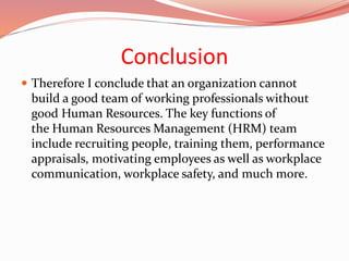 Conclusion
 Therefore I conclude that an organization cannot
build a good team of working professionals without
good Human Resources. The key functions of
the Human Resources Management (HRM) team
include recruiting people, training them, performance
appraisals, motivating employees as well as workplace
communication, workplace safety, and much more.
 