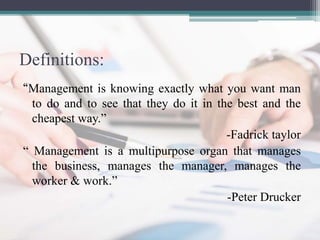 Definitions:
“Management is knowing exactly what you want man
to do and to see that they do it in the best and the
cheapest way.”
-Fadrick taylor
“ Management is a multipurpose organ that manages
the business, manages the manager, manages the
worker & work.”
-Peter Drucker
 