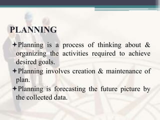 PLANNING
Planning is a process of thinking about &
organizing the activities required to achieve
desired goals.
Planning involves creation & maintenance of
plan.
Planning is forecasting the future picture by
the collected data.
 