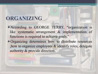 ORGANIZING
According to GEORGE TERRY, “organization is
like systematic arrangement & implementation of
functions is required to achieve goals.”
Organizing determines how to distribute resources
,how to organize employees & identify roles, delegate
authority & provide direction.
 